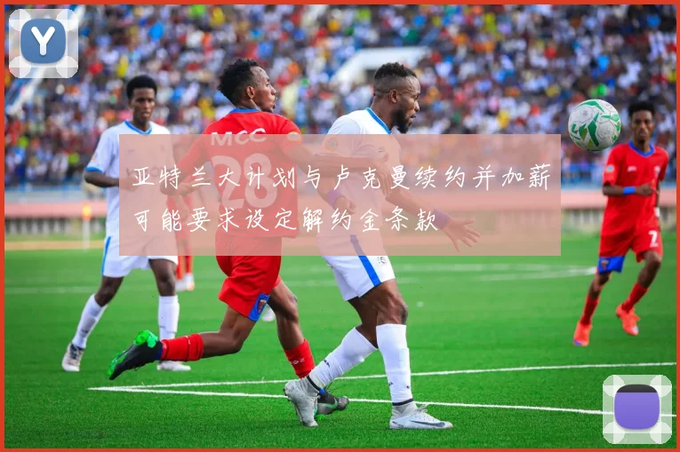 亚特兰大计划与卢克曼续约并加薪可能要求设定解约金条款
