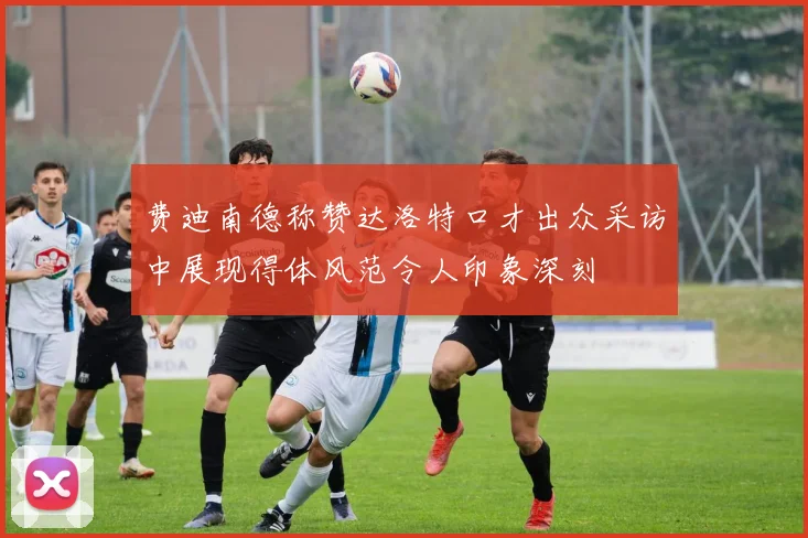 费迪南德称赞达洛特口才出众采访中展现得体风范令人印象深刻