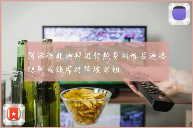 阿诺德赴迪拜进行热身训练吕迪格琼阿或缺席对阵埃尔切