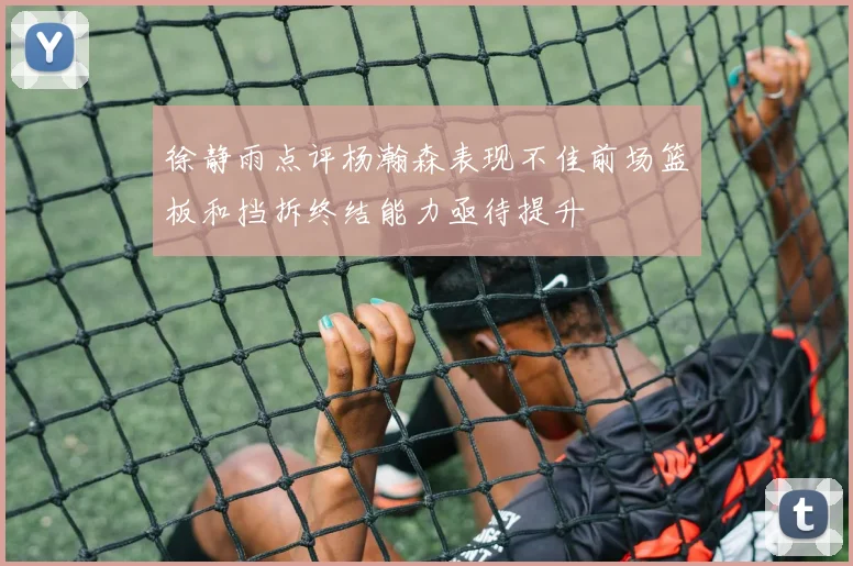 徐静雨点评杨瀚森表现不佳前场篮板和挡拆终结能力亟待提升