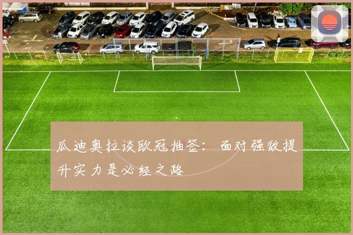 瓜迪奥拉谈欧冠抽签：面对强敌提升实力是必经之路