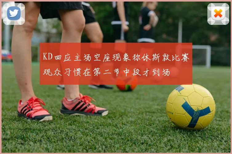 KD回应主场空座现象称休斯敦比赛观众习惯在第二节中段才到场