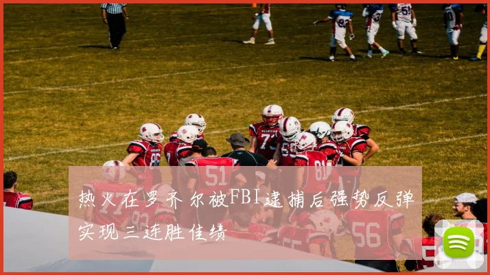 热火在罗齐尔被FBI逮捕后强势反弹实现三连胜佳绩