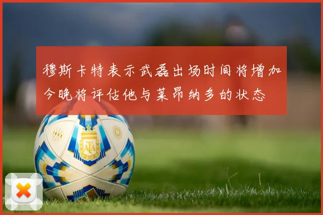 穆斯卡特表示武磊出场时间将增加今晚将评估他与莱昂纳多的状态