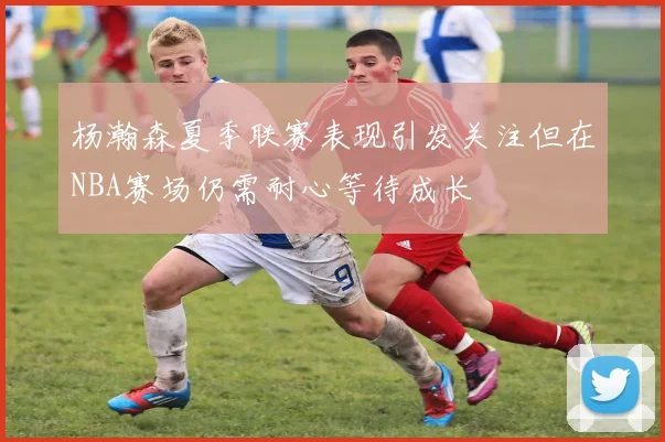 杨瀚森夏季联赛表现引发关注但在NBA赛场仍需耐心等待成长