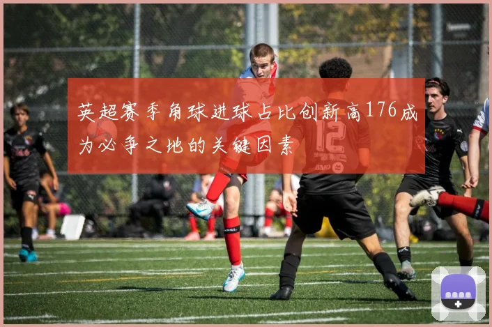 英超赛季角球进球占比创新高176成为必争之地的关键因素