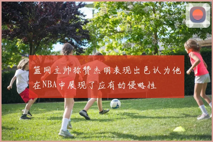 篮网主帅称赞杰明表现出色认为他在NBA中展现了应有的侵略性