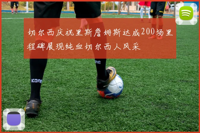 切尔西庆祝里斯詹姆斯达成200场里程碑展现纯血切尔西人风采
