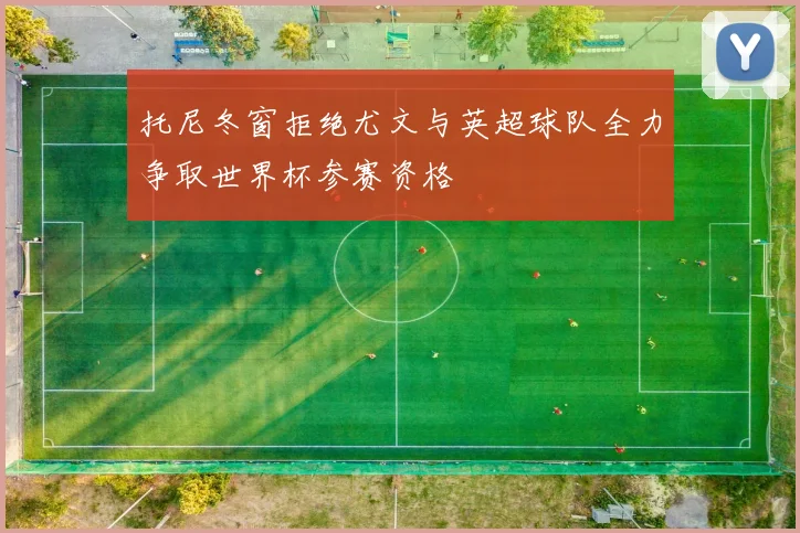 托尼冬窗拒绝尤文与英超球队全力争取世界杯参赛资格