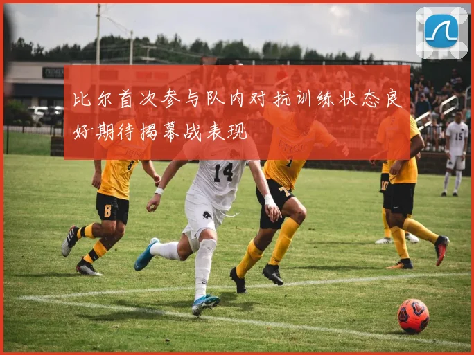 比尔首次参与队内对抗训练状态良好期待揭幕战表现