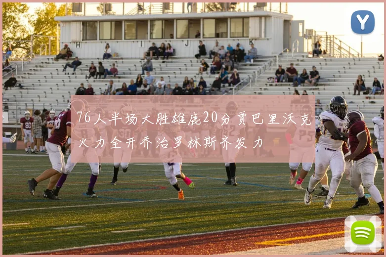 76人半场大胜雄鹿20分贾巴里沃克火力全开乔治罗林斯齐发力