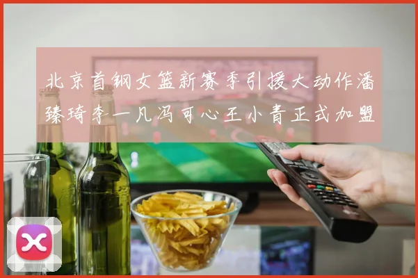 北京首钢女篮新赛季引援大动作潘臻琦李一凡冯可心王小青正式加盟