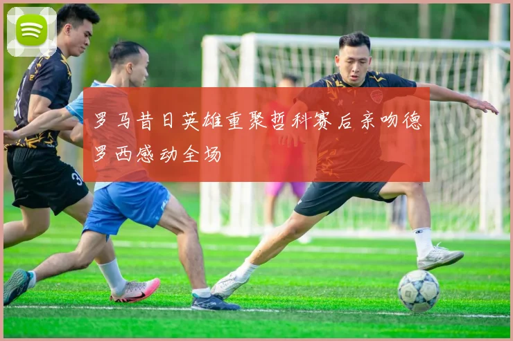 罗马昔日英雄重聚哲科赛后亲吻德罗西感动全场
