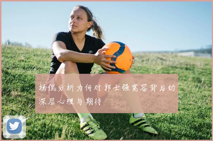杨侃分析为何对郭士强宽容背后的深层心理与期待